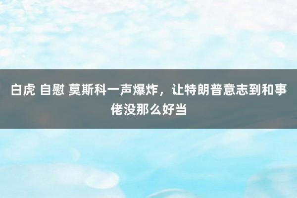 白虎 自慰 莫斯科一声爆炸，让特朗普意志到和事佬没那么好当