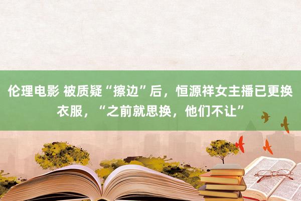 伦理电影 被质疑“擦边”后，恒源祥女主播已更换衣服，“之前就思换，他们不让”