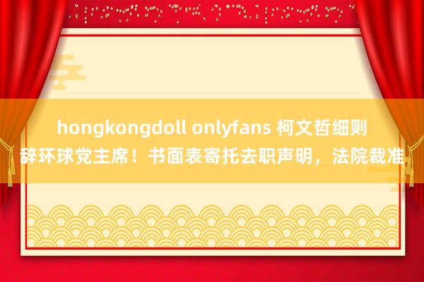 hongkongdoll onlyfans 柯文哲细则辞环球党主席！书面表寄托去职声明，法院裁准
