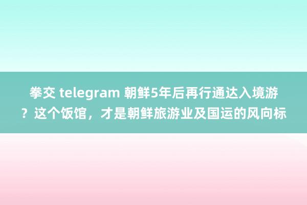拳交 telegram 朝鲜5年后再行通达入境游？这个饭馆，才是朝鲜旅游业及国运的风向标