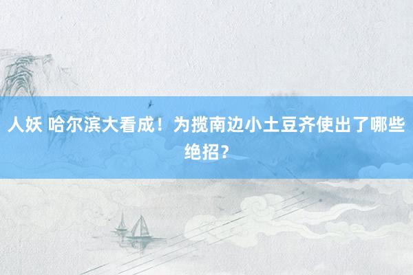 人妖 哈尔滨大看成！为揽南边小土豆齐使出了哪些绝招？