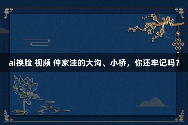 ai换脸 视频 仲家洼的大沟、小桥，你还牢记吗？