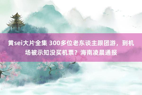 黄sei大片全集 300多位老东谈主跟团游，到机场被示知没买机票？海南凌晨通报