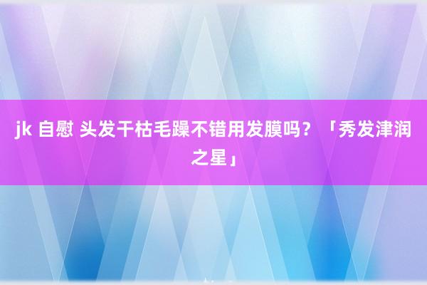 jk 自慰 头发干枯毛躁不错用发膜吗？「秀发津润之星」