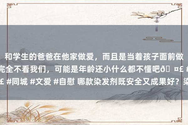和学生的爸爸在他家做爱，而且是当着孩子面前做爱，太刺激了，孩子完全不看我们，可能是年龄还小什么都不懂吧🤣 #同城 #文爱 #自慰 哪款染发剂既安全又成果好？染发剂哪个牌子最安全
