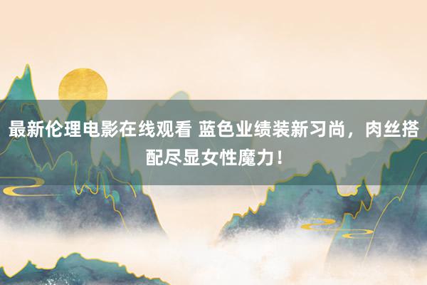 最新伦理电影在线观看 蓝色业绩装新习尚，肉丝搭配尽显女性魔力！