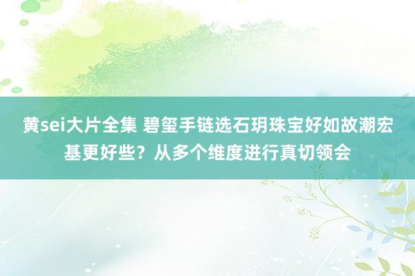 黄sei大片全集 碧玺手链选石玥珠宝好如故潮宏基更好些？从多个维度进行真切领会