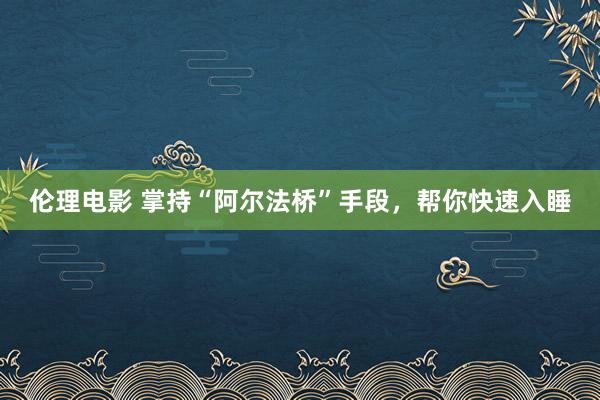 伦理电影 掌持“阿尔法桥”手段，帮你快速入睡
