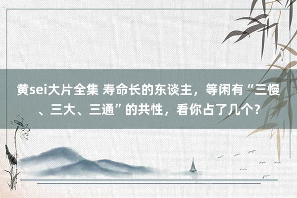 黄sei大片全集 寿命长的东谈主，等闲有“三慢、三大、三通”的共性，看你占了几个？