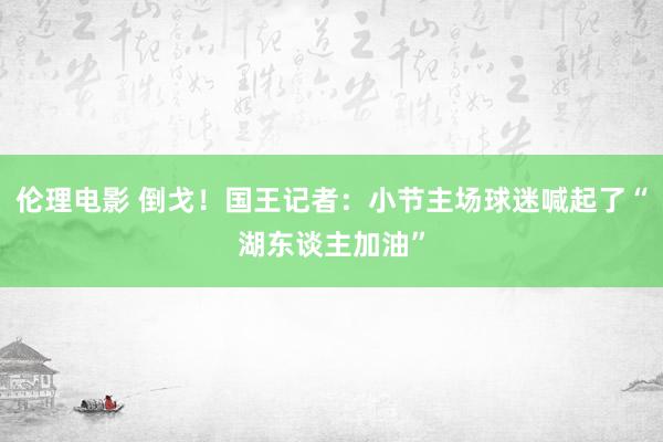 伦理电影 倒戈！国王记者：小节主场球迷喊起了“湖东谈主加油”