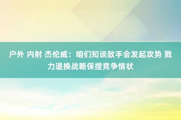 户外 内射 杰伦威：咱们知谈敌手会发起攻势 戮力退换战略保捏竞争情状