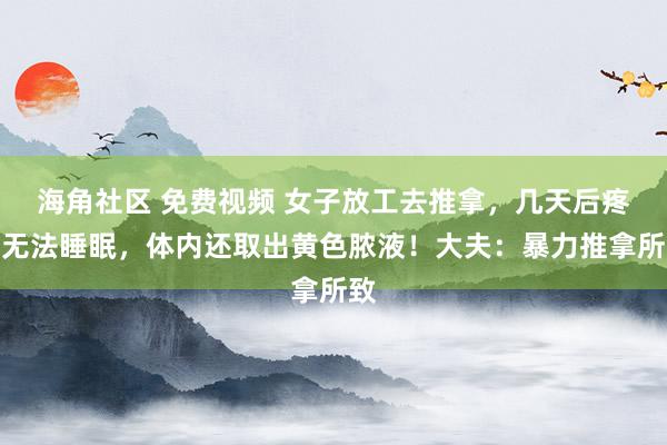 海角社区 免费视频 女子放工去推拿,几天后疼到无法睡眠,体内还取出黄色脓液!大夫:暴力推拿所致