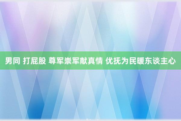 男同 打屁股 尊军崇军献真情 优抚为民暖东谈主心