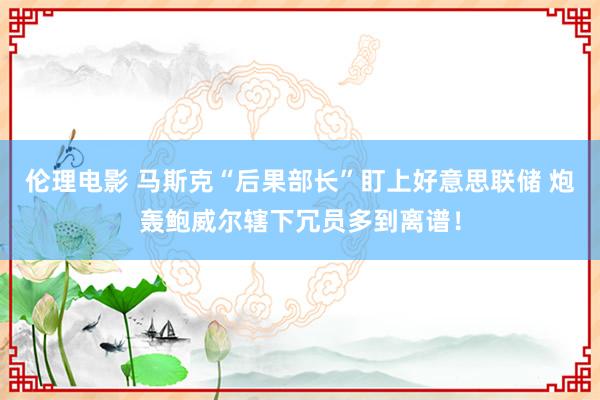 伦理电影 马斯克“后果部长”盯上好意思联储 炮轰鲍威尔辖下冗员多到离谱！