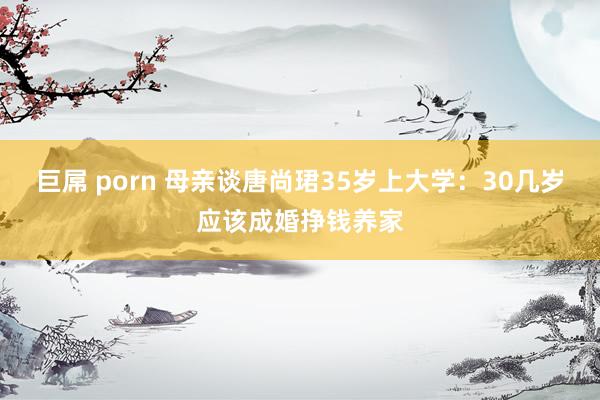 巨屌 porn 母亲谈唐尚珺35岁上大学：30几岁应该成婚挣钱养家