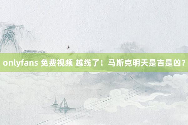 onlyfans 免费视频 越线了！马斯克明天是吉是凶？