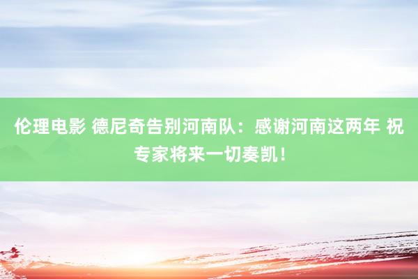 伦理电影 德尼奇告别河南队：感谢河南这两年 祝专家将来一切奏凯！