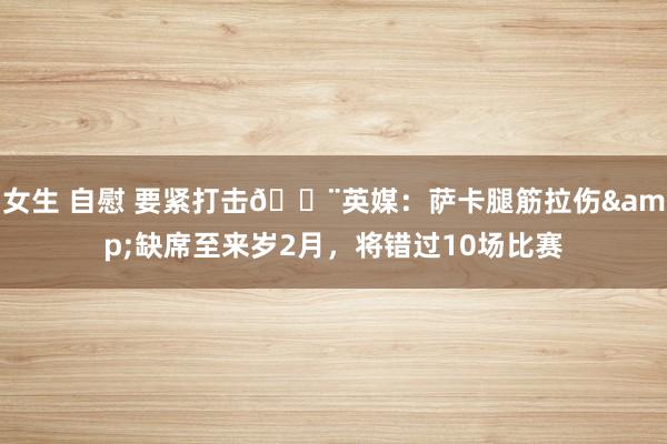 女生 自慰 要紧打击🚨英媒：萨卡腿筋拉伤&缺席至来岁2月，将错过10场比赛