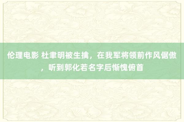 伦理电影 杜聿明被生擒，在我军将领前作风倨傲，听到郭化若名字后惭愧俯首