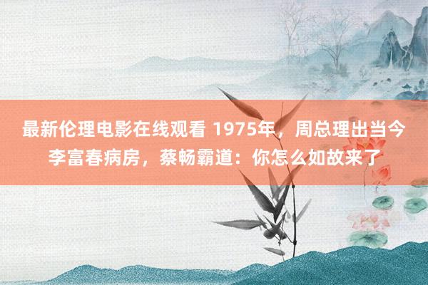 最新伦理电影在线观看 1975年，周总理出当今李富春病房，蔡畅霸道：你怎么如故来了