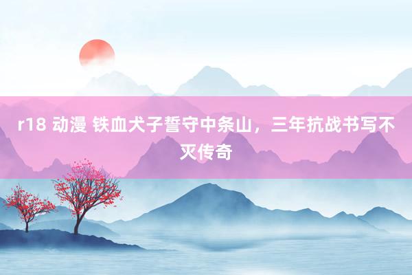 r18 动漫 铁血犬子誓守中条山，三年抗战书写不灭传奇