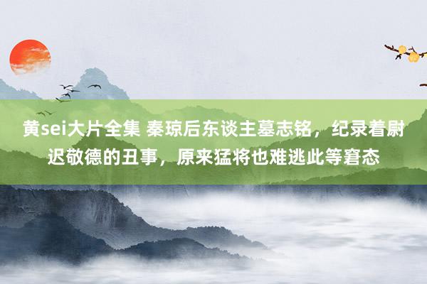 黄sei大片全集 秦琼后东谈主墓志铭，纪录着尉迟敬德的丑事，原来猛将也难逃此等窘态