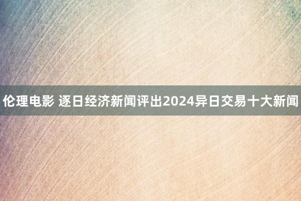 伦理电影 逐日经济新闻评出2024异日交易十大新闻