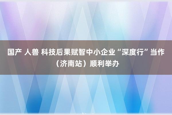 国产 人兽 科技后果赋智中小企业“深度行”当作（济南站）顺利举办