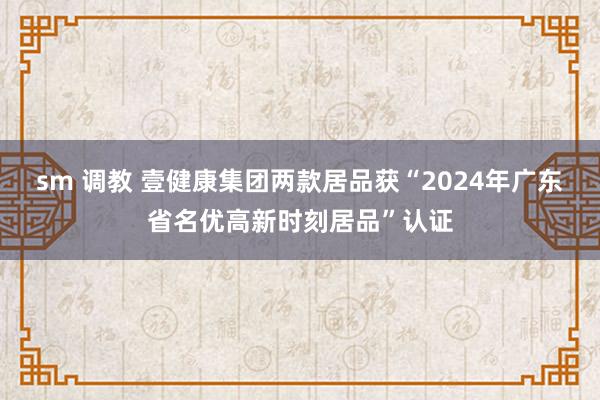sm 调教 壹健康集团两款居品获“2024年广东省名优高新时刻居品”认证