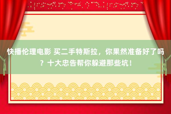 快播伦理电影 买二手特斯拉，你果然准备好了吗？十大忠告帮你躲避那些坑！