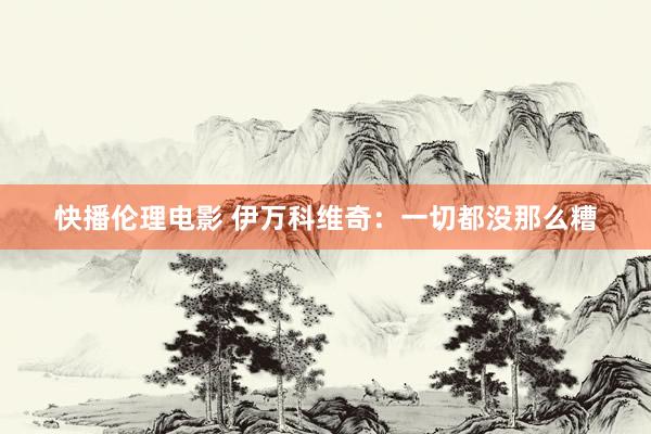 快播伦理电影 伊万科维奇：一切都没那么糟