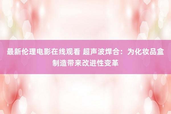 最新伦理电影在线观看 超声波焊合：为化妆品盒制造带来改进性变革