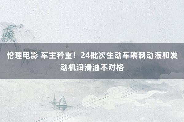 伦理电影 车主矜重！24批次生动车辆制动液和发动机润滑油不对格