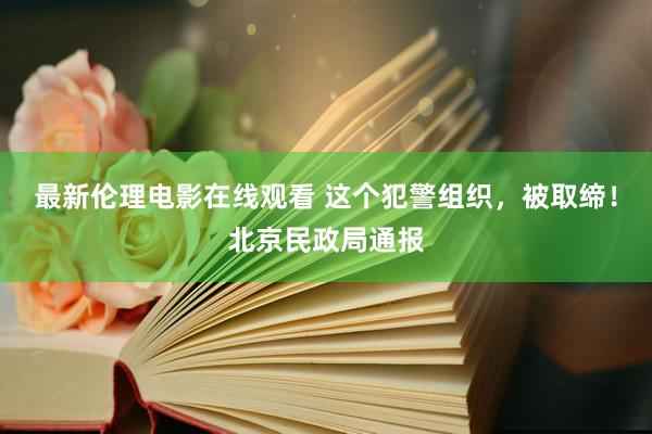 最新伦理电影在线观看 这个犯警组织，被取缔！北京民政局通报