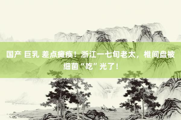 国产 巨乳 差点瘫痪！浙江一七旬老太，椎间盘被细菌“吃”光了！