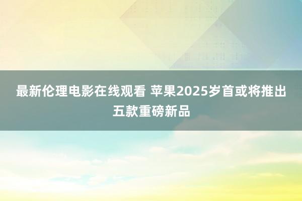 最新伦理电影在线观看 苹果2025岁首或将推出五款重磅新品
