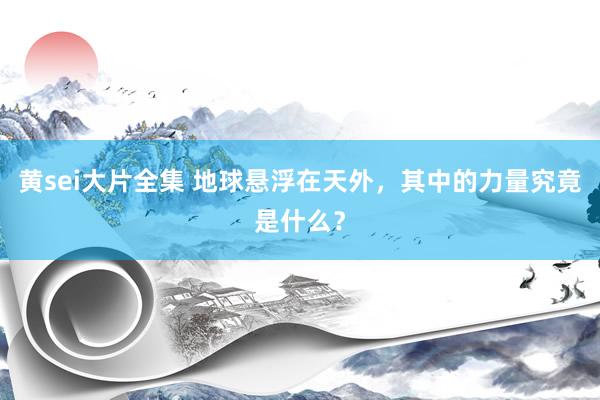 黄sei大片全集 地球悬浮在天外，其中的力量究竟是什么？