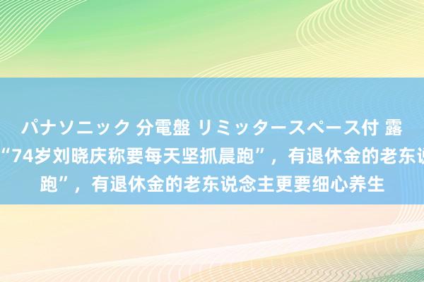 パナソニック 分電盤 リミッタースペース付 露出・半埋込両用形 “74岁刘晓庆称要每天坚抓晨跑”，有退休金的老东说念主更要细心养生