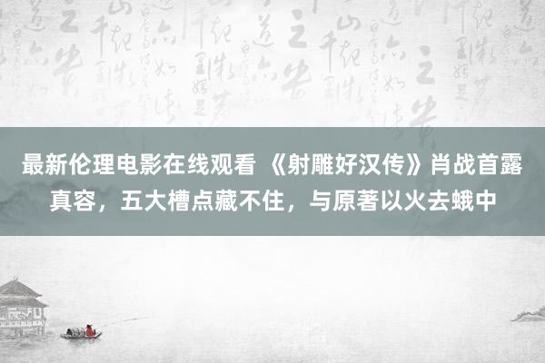 最新伦理电影在线观看 《射雕好汉传》肖战首露真容，五大槽点藏不住，与原著以火去蛾中