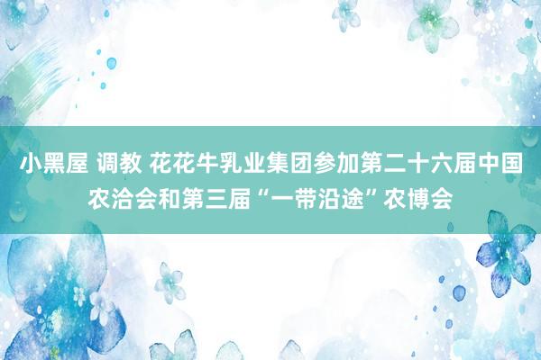 小黑屋 调教 花花牛乳业集团参加第二十六届中国农洽会和第三届“一带沿途”农博会