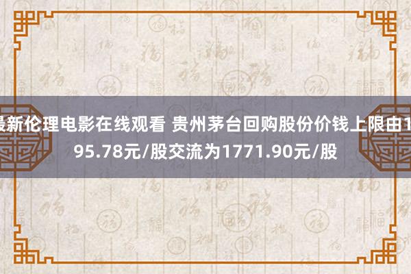 最新伦理电影在线观看 贵州茅台回购股份价钱上限由1795.78元/股交流为1771.90元/股