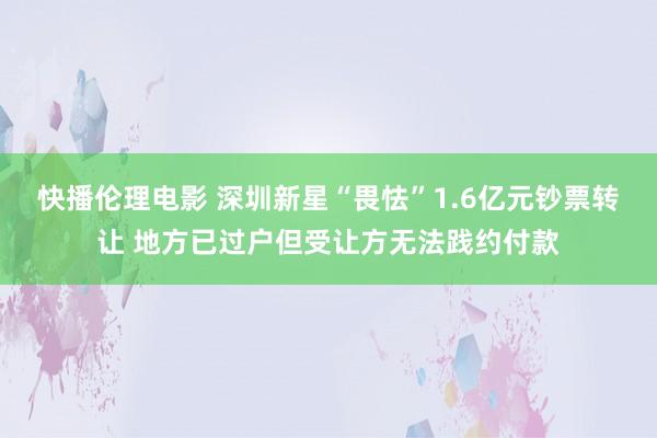 快播伦理电影 深圳新星“畏怯”1.6亿元钞票转让 地方已过户但受让方无法践约付款