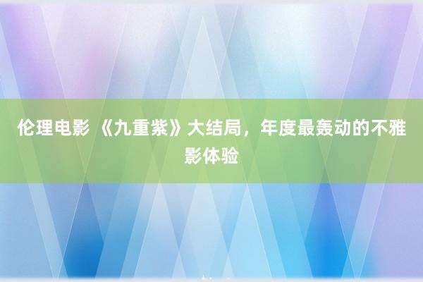 伦理电影 《九重紫》大结局，年度最轰动的不雅影体验