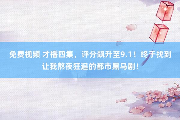 免费视频 才播四集，评分飙升至9.1！终于找到让我熬夜狂追的都市黑马剧！