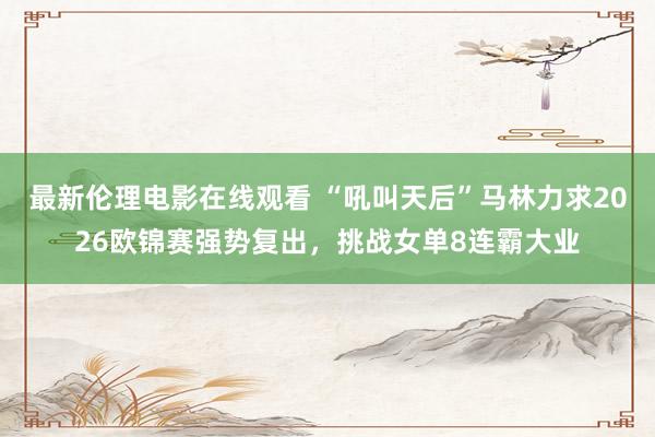最新伦理电影在线观看 “吼叫天后”马林力求2026欧锦赛强势复出，挑战女单8连霸大业