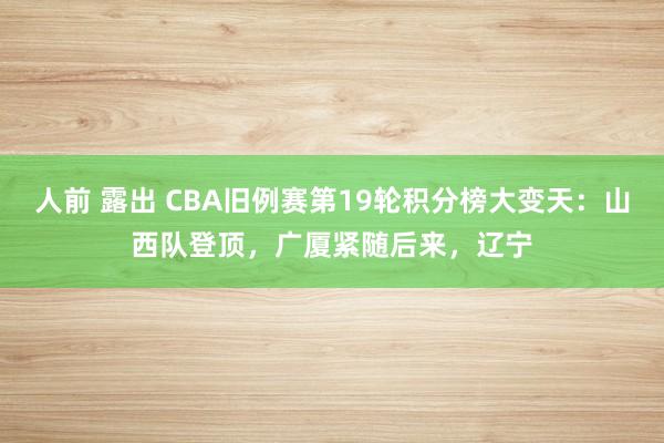 人前 露出 CBA旧例赛第19轮积分榜大变天：山西队登顶，广厦紧随后来，辽宁