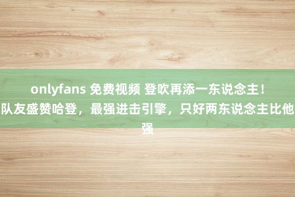 onlyfans 免费视频 登吹再添一东说念主！前队友盛赞哈登，最强进击引擎，只好两东说念主比他强