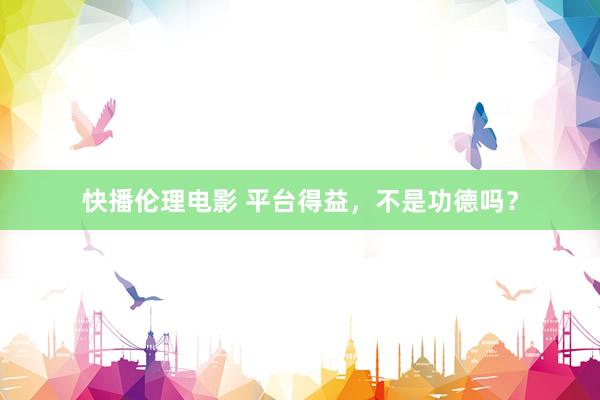 快播伦理电影 平台得益，不是功德吗？