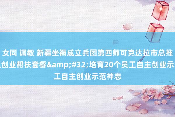 女同 调教 新疆坐褥成立兵团第四师可克达拉市总推出员工创业帮扶套餐&#32;培育20个员工自主创业示范神志