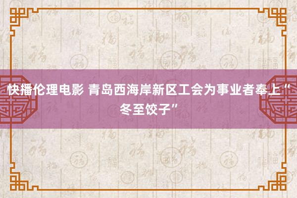 快播伦理电影 青岛西海岸新区工会为事业者奉上“冬至饺子”
